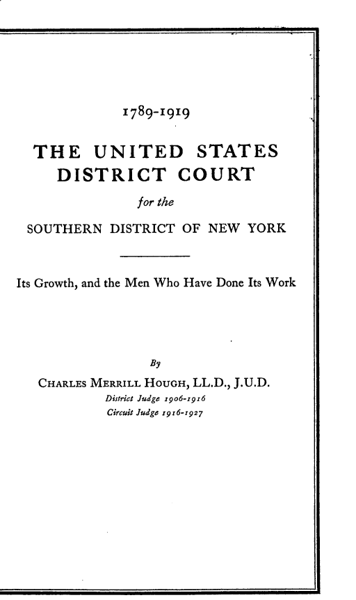 handle is hein.newyork/udstdt0001 and id is 1 raw text is: 






1789-1919


THE UNITED STATES

    DISTRICT COURT

              for the

SOUTHERN  DISTRICT OF  NEW  YORK


Its Growth, and the Men Who Have Done Its Work





                 By
   CHARLES MERRILL HOUGH, LL.D., J.U.D.
           District Judge 1906-1916
           Circuit Judge 1916-1927


