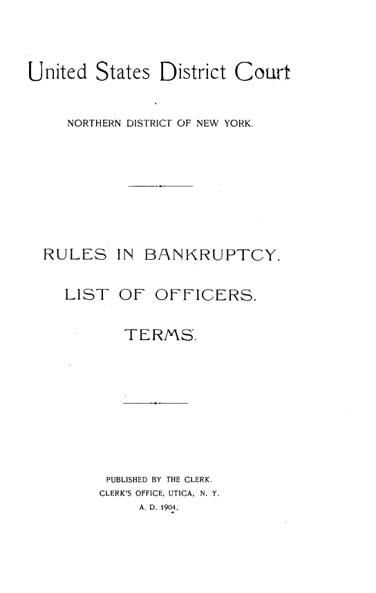 handle is hein.newyork/usndny0001 and id is 1 raw text is: 


United States District Court


     NORTHERN DISTRICT OF NEW YORK.


RULES


IN BANKRUPTCY.


LIST OF OFFICERS.

       TERMS.








     PUBLISHED BY THE CLERK.
     CLERK'S OFFICE, UTICA, N. Y.
         A. D. 1904.


