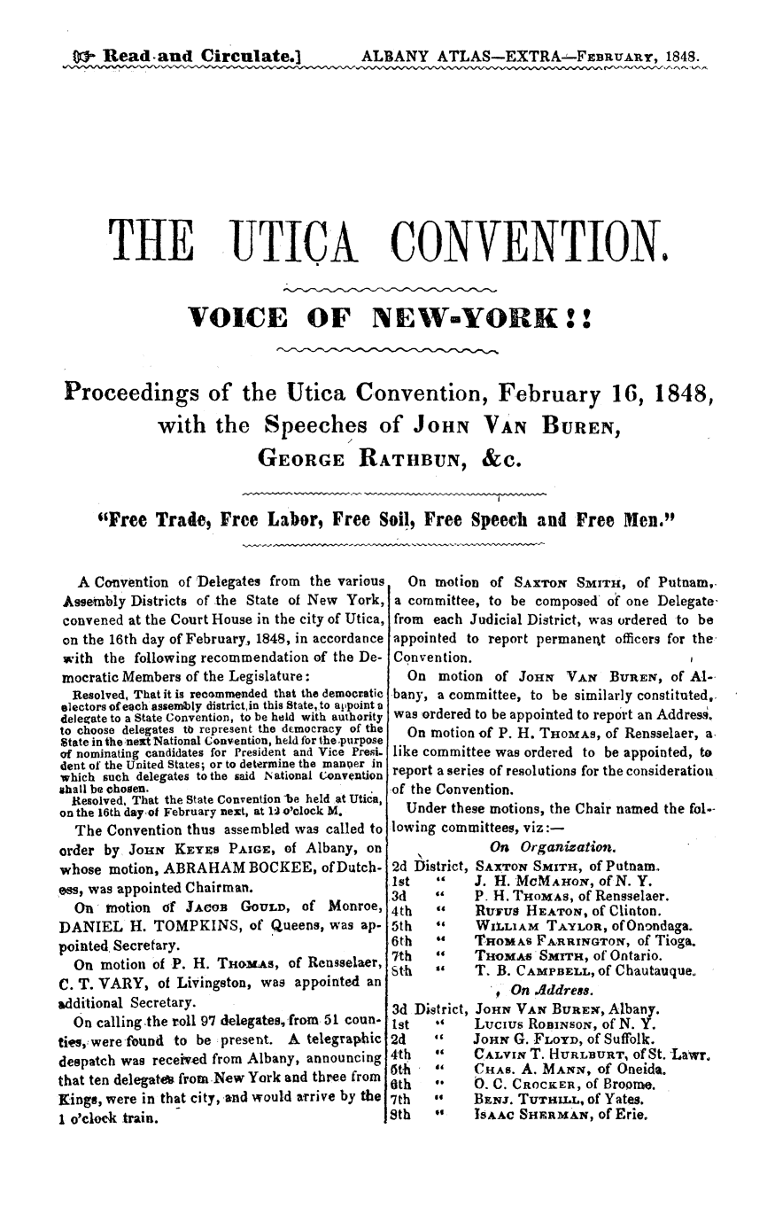 handle is hein.newyork/uticonve0001 and id is 1 raw text is: 

Read-and Circulate.]   ALBANY ATLAS-EXTRA-FBRUARY, 1848.


THE


UTICA


CONVENTION.


                VOICE OF NEWV-YORK!



Proceedings of the Utica Convention, February 16, 1848,

            with the Speeches of JOHN VAN B UREN,

                         GEORGE RATHBUN, &C.


    Free Trade, Free Labor, Free Soil, Free Speech and Free Men.


  A Convention of Delegates from the various
  Assembly Districts of the State of New York,
  convened at the Court House in the city of Utica,
  on the 16th day of February, 1848, in accordance
  with the following recommendation of the De-
  mocratic Members of the Legislature:
  Resolved, That it is recommended that the democratic
electors of each assembly districtin this State,,to appoint a
delegate to a State Convention, to be hld with authority
to choose delegates to represent the dtmocracy of the
State in the :next National Convention, held for the purpose
of nominating candidates for President and Vice Presi.
dent of the United States; or to determine the manper in
which such delegates to the said National Convention
shall be ohoSen.
  Resolved. That the State Convention -be held at Utica,
on the 16th dayof February next, at 12 o'clock M.
  The Convention thus assembled was called to
order by JOHN KEYES PAIGE, of Albany, on
whose motion, ABRAHAM BOCKEE, of Dutch-
s, was appointed Chairman.
  On  motion Of JAiO   GOULD, of Monroe,
DANIEL H. TOMPKINS, of Queens, was ap-
pointed Secretary.
  On motion of P. H. THomAs, of Rensselaer,
C. T. VARY, of Livingston, was appointed an
additional Secretary.
  On calling-the roll 97 delegates, from 51 coun-
ties, were found to be present. A telegraphic
despatch was received from Albany, announcing
that ten delegate% fromNew York and three from
Kings, were in that city, and would aTrive by the
1 o'clock train.


  On motion of SAXTON SMITH, of Putnam,
  a committee, to be composed o one Delegate-
  from each Judicial District, was ordered to be
appointed to report permanertt officers for the
Convention.
  On motion of JoHN    VAz BUREN, of Al-
bany, a committee, to be similarly constituted,
was ordered to be appointed to report an Addres.
  On motion of P. H. THOMAS, of Rensselaer, a
like committee was ordered to be appointed, to
report a series of resolutions for the considerationt
of the Convention.
  Under these motions, the Chair named the fol--
lowing committees, viz:-


2d District,
Ist   
3d
4th
5th
6th
7th   
Sth   

3d District,
Ist   
2d    
4th   
6th   
Oth
7th   
8th   


  On Organization.
SAXTON SMITH, of Putnam.
J. H. MCMAHON, of N. Y.
P. H. THOMAS, of Rensselaer.
RUFus HEATON, of Clinton.
WIL1AM TAYLOR, of Onondaga.
THOMAS FA-RRINGTON, of Tioga.
THOMAS SMrrH, of Ontario.
T. B. CAMPBELL, of Chautauqueo
  I On .Address.
JOHN VAN BUREx, Albany.
Lucius ROBINSON, of N. Y.
JOHN G. FLOYD, of Suffolk.
CALVIN T. HURLBURT, of St. Lawr.
CHAS. A. MANN, of Oneida.
0. C. CROCKER, of Broome.
BzNj. TUTHILL, of Yates.
ISAAC SHERMAN, of Erie.


