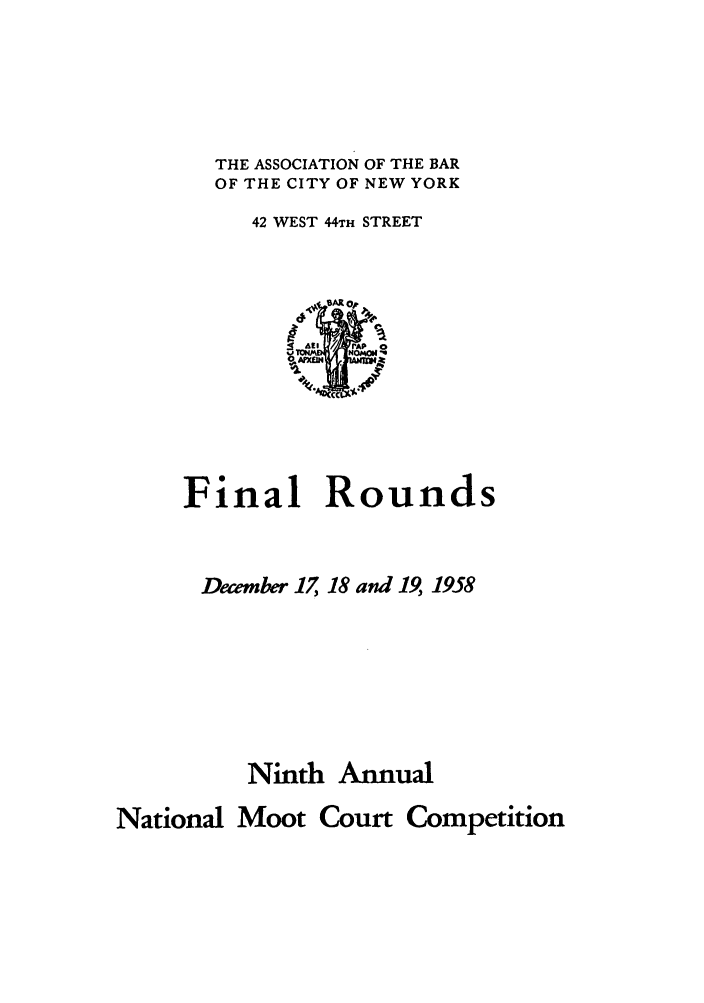 handle is hein.nmc/nmcc0009 and id is 1 raw text is: THE ASSOCIATION OF THE BAR
OF THE CITY OF NEW YORK
42 WEST 44TH STREET

Final Rounds
December 17, 18 and 19, 1958
Ninth Annual
National Moot Court Competition


