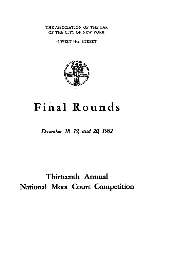 handle is hein.nmc/nmcc0013 and id is 1 raw text is: THE ASSOCIATION OF THE BAR
OF THE CITY OF NEW YORK
42 WEST 44TH STREET

Final R

ounds

Decmber 18, 19, and 20, 1962

Thirteenth

Annual

National Moot Court Competition


