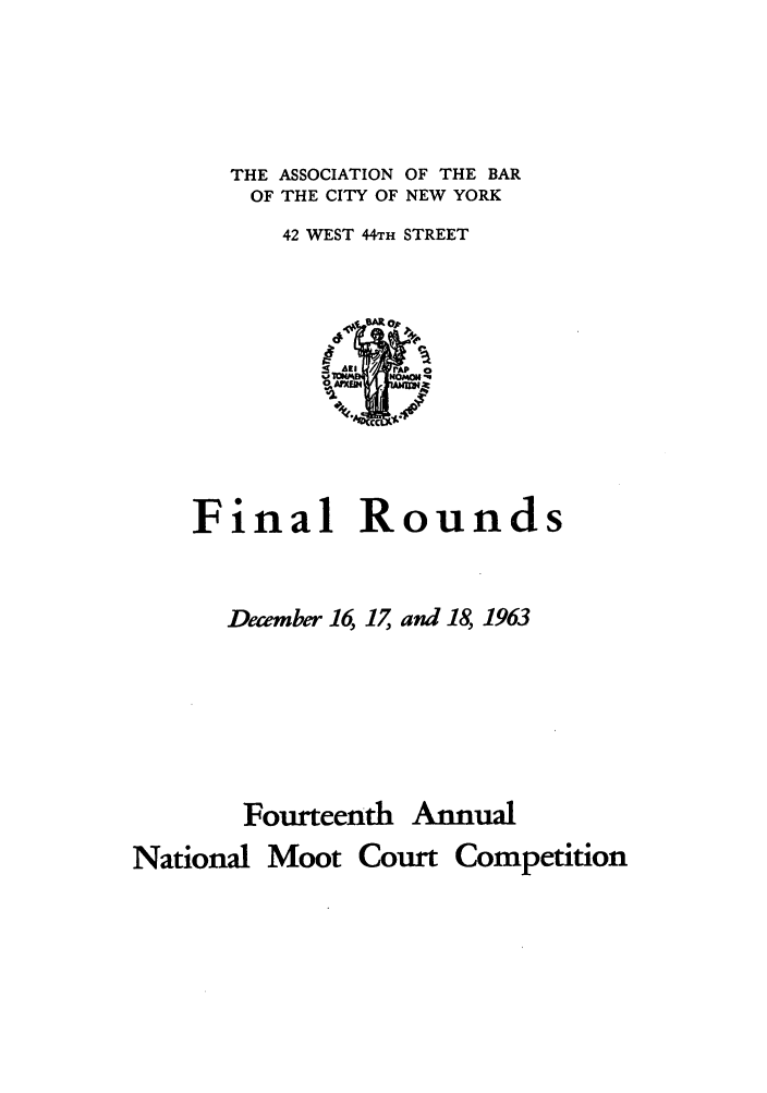 handle is hein.nmc/nmcc0014 and id is 1 raw text is: THE ASSOCIATION OF THE BAR
OF THE CITY OF NEW YORK
42 WEST 44,TH STREET

Final Rounds
December 16, 17, and 18, 1963
Fourteenth Annual
National Moot Court Competition



