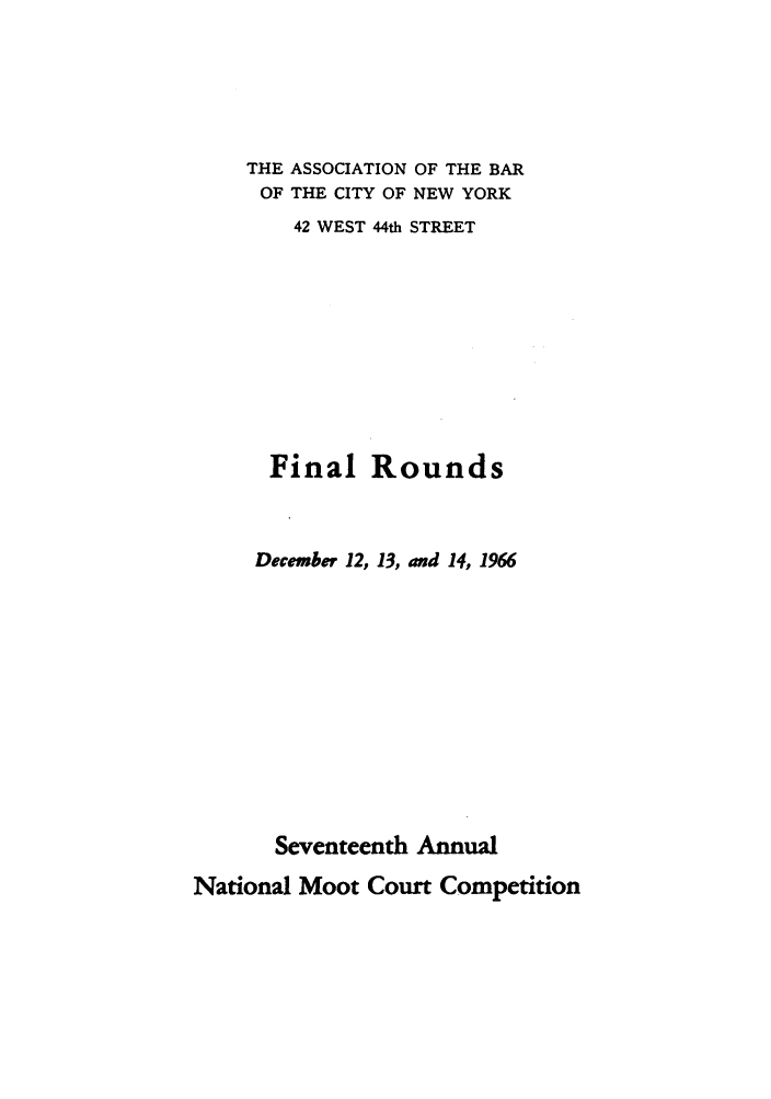 handle is hein.nmc/nmcc0017 and id is 1 raw text is: THE ASSOCIATION OF THE BAR
OF THE CITY OF NEW YORK
42 WEST 44th STREET
Final Rounds
December 12, 13, and 14, 1966
Seventeenth Annual

National Moot Court Competition



