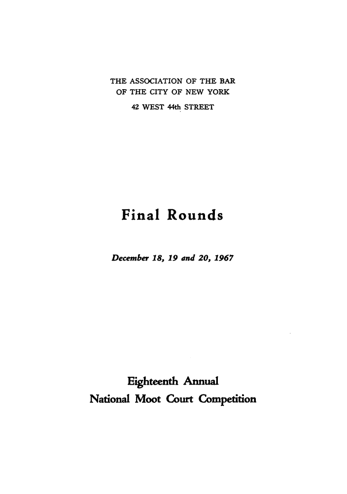 handle is hein.nmc/nmcc0018 and id is 1 raw text is: THE ASSOCIATION OF THE BAR
OF THE CITY OF NEW YORK
42 WEST 44th STREET
Final Rounds
December 18, 19 and 20, 1967
Eighteenth Annual
National Moot Court Competition


