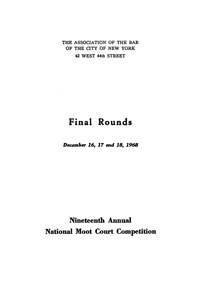 handle is hein.nmc/nmcc0019 and id is 1 raw text is: THE ASSOCIATION OF THE BAR
OF THE CITY OF NEW YORK
42 WEST 44th STREET
Final Rounds
December 16, 17 and 18, 1968
Nineteenth Annual

National Moot Court Competition


