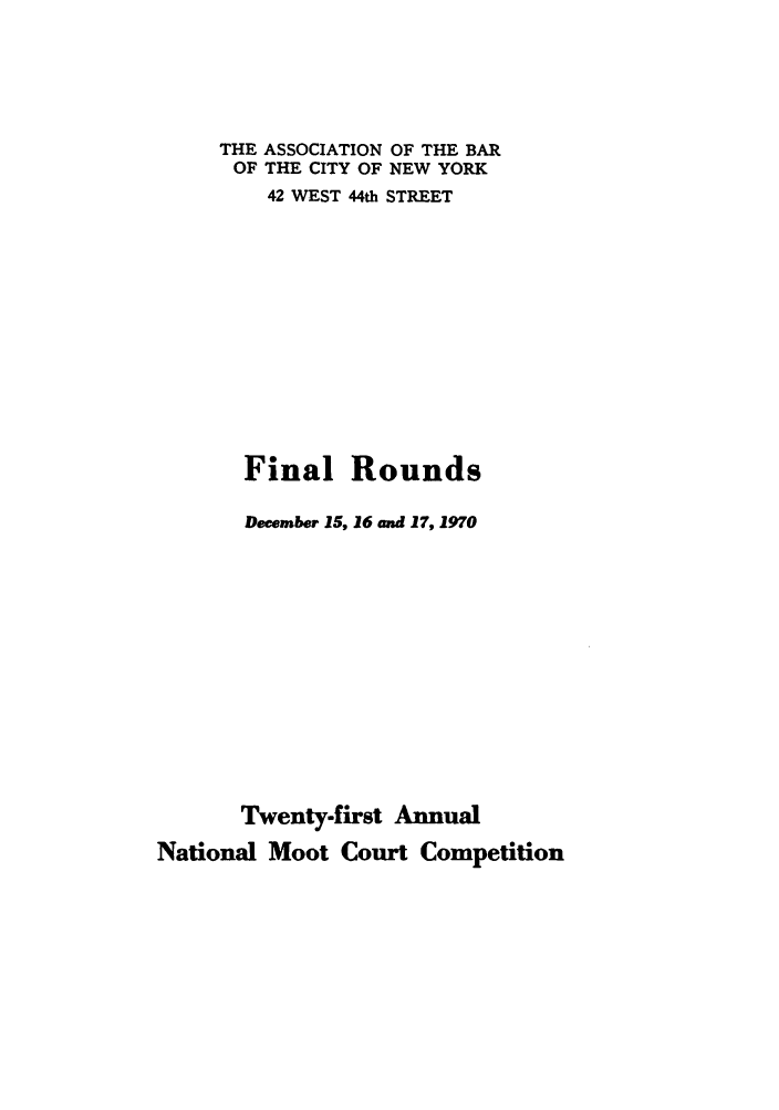 handle is hein.nmc/nmcc0021 and id is 1 raw text is: THE ASSOCIATION OF THE BAR
OF THE CITY OF NEW YORK
42 WEST 44th STREET
Final Rounds
December 15, 16 and 17,1970
Twenty-first Annual
National Moot Court Competition


