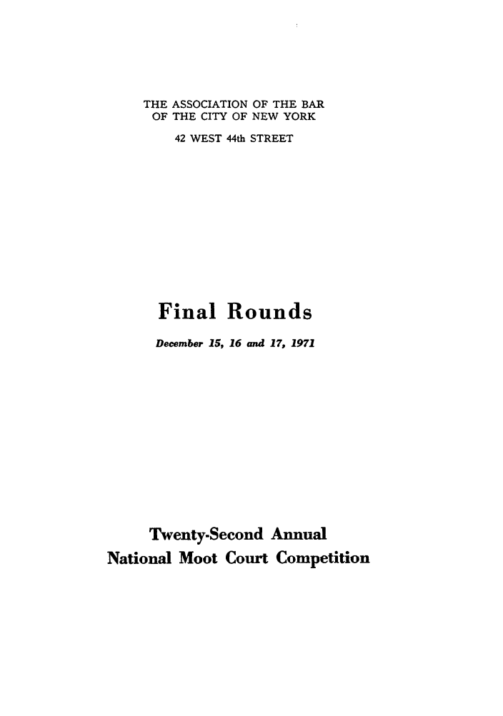 handle is hein.nmc/nmcc0022 and id is 1 raw text is: THE ASSOCIATION OF THE BAR
OF THE CITY OF NEW YORK
42 WEST 44th STREET
Final Rounds
December 15, 16 and 17, 1971
Twenty-Second Annual
National Moot Court Competition


