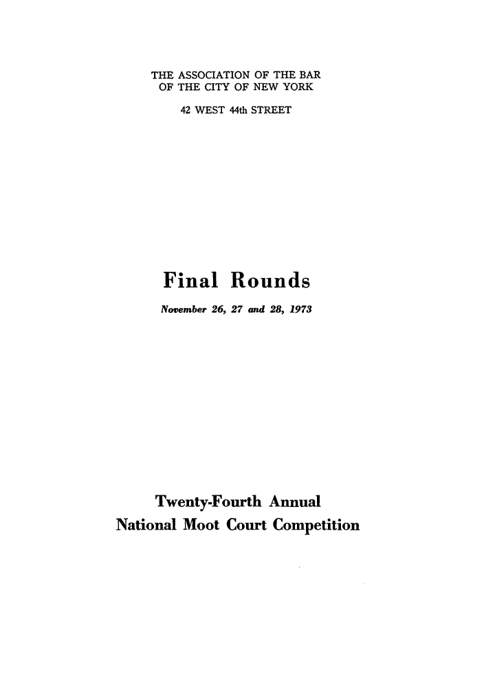 handle is hein.nmc/nmcc0024 and id is 1 raw text is: THE ASSOCIATION OF THE BAR
OF THE CITY OF NEW YORK
42 WEST 44th STREET
Final Rounds
November 26, 27 and 28, 1973
Twenty-Fourth Annual
National Moot Court Competition


