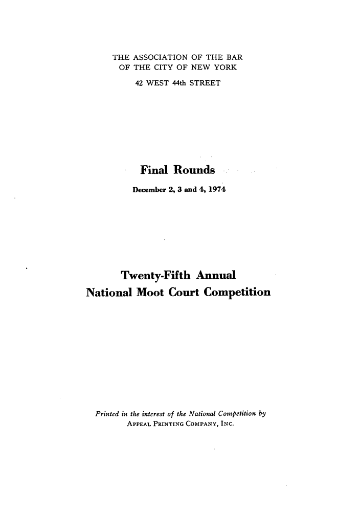 handle is hein.nmc/nmcc0025 and id is 1 raw text is: THE ASSOCIATION OF THE BAR
OF THE CITY OF NEW YORK
42 WEST 44th STREET
Final Rounds
December 2, 3 and 4, 1974
Twenty-Fifth Annual
National Moot Court Competition
Printed in the interest of the Nationud Competition by
APPEAL PRINTING COMPANY, INC.



