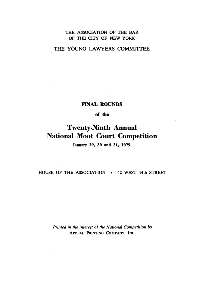handle is hein.nmc/nmcc0029 and id is 1 raw text is: THE ASSOCIATION OF THE BAR
OF THE CITY OF NEW YORK
THE YOUNG LAWYERS COMMITTEE
FINAL ROUNDS
of the
Twenty-Ninth Annual
National Moot Court Competition
January 29, 30 and 31, 1979
HOUSE OF THE ASSOCIATION   * 42 WEST 44th STREET
Printed in the interest of the National Competition by
APPEAL PRINTING COMPANY, INC.



