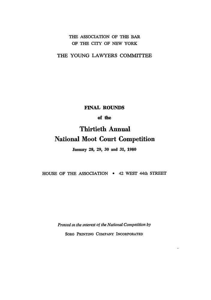 handle is hein.nmc/nmcc0030 and id is 1 raw text is: THE ASSOCIATION OF THE BAR
OF THE CITY OF NEW YORK
THE YOUNG LAWYERS COMMITTEE
FINAL ROUNDS
of the
Thirtieth Annual
National Moot Court Competition
January 28, 29, 30 and 31, 1980
HOUSE OF THE ASSOCIATION    e 42 WEST 44th STREET
Printed in the interest of the National Competition by
SORG PRINTING COMPANY INCORPORATED


