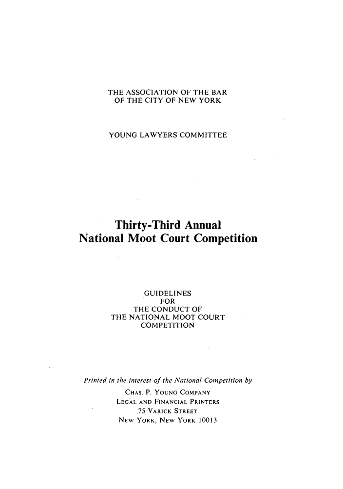 handle is hein.nmc/nmcc0033 and id is 1 raw text is: THE ASSOCIATION OF THE BAR
OF THE CITY OF NEW YORK
YOUNG LAWYERS COMMITTEE
Thirty-Third Annual
National Moot Court Competition
GUIDELINES
FOR
THE CONDUCT OF
THE NATIONAL MOOT COURT
COMPETITION
Printed in the interest of the National Competition by
CHAS. P. YOUNG COMPANY
LEGAL AND FINANCIAL PRINTERS
.75 VARICK STREET
NEW YORK, NEW YORK 10013


