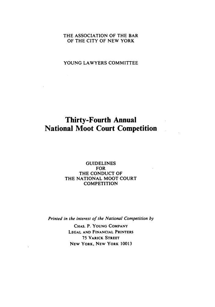 handle is hein.nmc/nmcc0034 and id is 1 raw text is: THE ASSOCIATION OF THE BAR
OF THE CITY OF NEW YORK
YOUNG LAWYERS COMMITTEE
Thirty-Fourth Annual
National Moot Court Competition
GUIDELINES
FOR
THE CONDUCT OF
THE NATIONAL MOOT COURT
COMPETITION
Printed in the interest of the National Competition by
CHAS. P. YOUNG COMPANY
LEGAL AND FINANCIAL PRINTERS
75 VARICK STREET
NEW YORK, NEW YORK 10013


