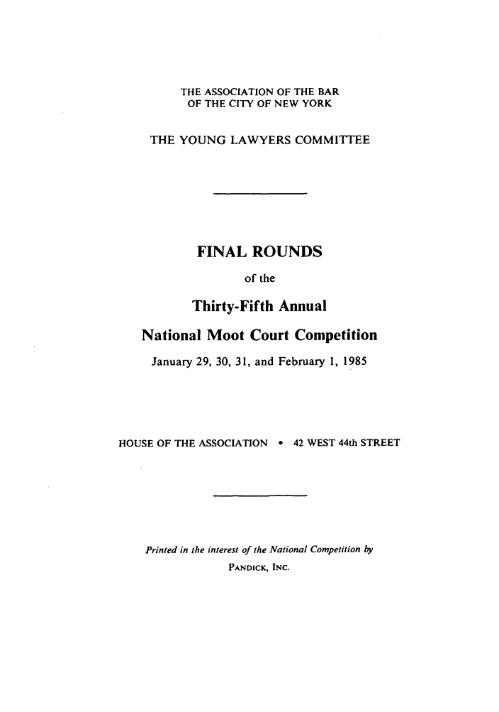 handle is hein.nmc/nmcc0035 and id is 1 raw text is: THE ASSOCIATION OF THE BAR
OF THE CITY OF NEW YORK
THE YOUNG LAWYERS COMMITTEE
FINAL ROUNDS
of the
Thirty-Fifth Annual
National Moot Court Competition
January 29, 30, 31, and February 1, 1985
HOUSE OF THE ASSOCIATION e 42 WEST 44th STREET
Printed in the interest of the National Competition by
PANDICK, INC.


