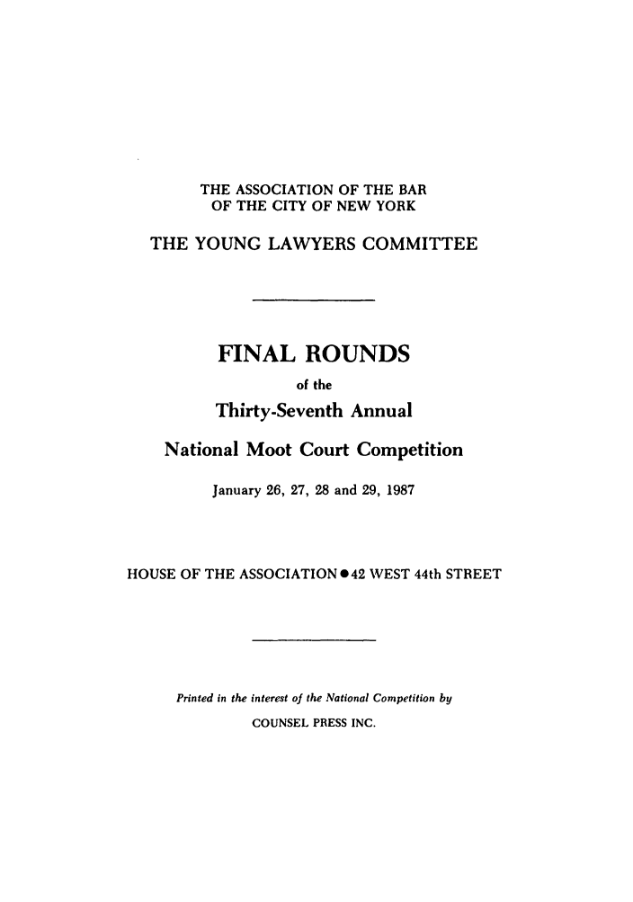 handle is hein.nmc/nmcc0037 and id is 1 raw text is: THE ASSOCIATION OF THE BAR
OF THE CITY OF NEW YORK
THE YOUNG LAWYERS COMMITTEE
FINAL ROUNDS
of the
Thirty-Seventh Annual
National Moot Court Competition
January 26, 27, 28 and 29, 1987
HOUSE OF THE ASSOCIATION 042 WEST 44th STREET
Printed in the interest of the National Competition by

COUNSEL PRESS INC.


