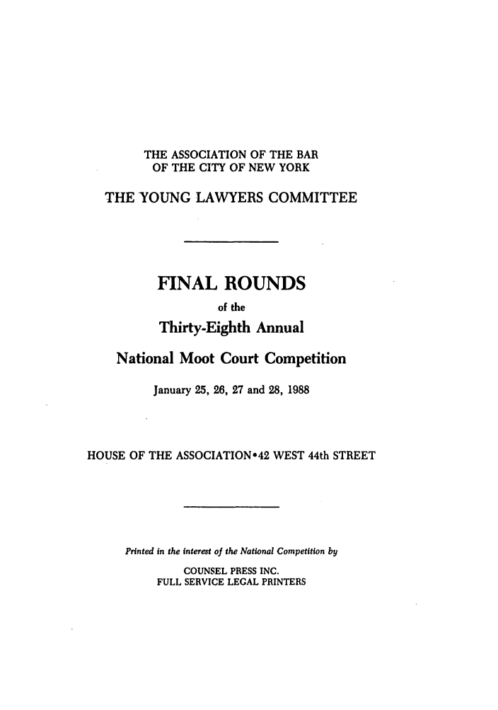 handle is hein.nmc/nmcc0038 and id is 1 raw text is: THE ASSOCIATION OF THE BAR
OF THE CITY OF NEW YORK
THE YOUNG LAWYERS COMMITTEE
FINAL ROUNDS
of the
Thirty-Eighth Annual
National Moot Court Competition
January 25, 26, 27 and 28, 1988
HOUSE OF THE ASSOCIATION*42 WEST 44th STREET
Printed in the interest of the National Competition by

COUNSEL PRESS INC.
FULL SERVICE LEGAL PRINTERS


