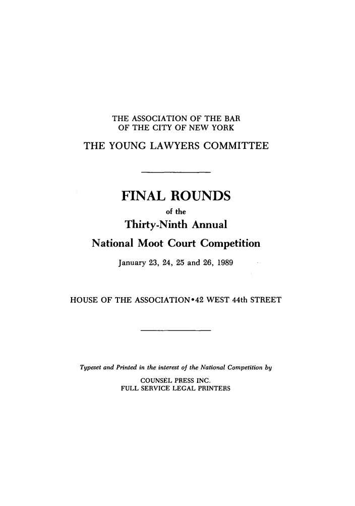 handle is hein.nmc/nmcc0039 and id is 1 raw text is: THE ASSOCIATION OF THE BAR
OF THE CITY OF NEW YORK
THE YOUNG LAWYERS COMMITTEE
FINAL ROUNDS
of the
Thirty-Ninth Annual
National Moot Court Competition
January 23, 24, 25 and 26, 1989
HOUSE OF THE ASSOCIATION o42 WEST 44th STREET
Typeset and Printed in the interest of the National Competition by
COUNSEL PRESS INC.
FULL SERVICE LEGAL PRINTERS


