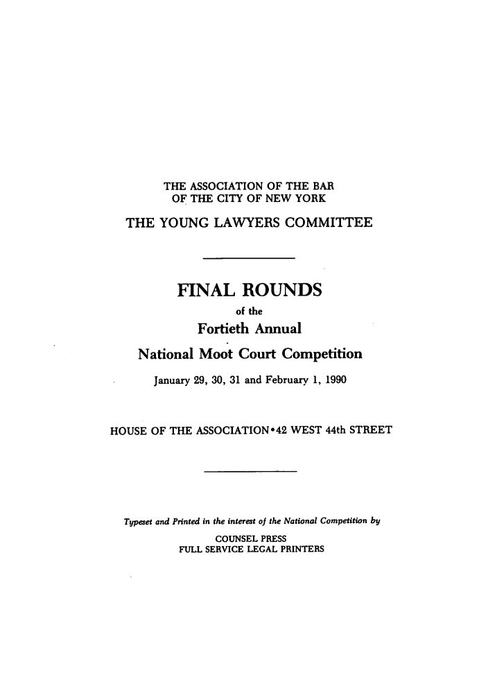 handle is hein.nmc/nmcc0040 and id is 1 raw text is: THE ASSOCIATION OF THE BAR
OF THE CITY OF NEW YORK
THE YOUNG LAWYERS COMMITTEE
FINAL ROUNDS
of the
Fortieth Annual
National Moot Court Competition
January 29, 30, 31 and February 1, 1990
HOUSE OF THE ASSOCIATION o42 WEST 44th STREET
Typeset and Printed in the interest oJ the National Competition by
COUNSEL PRESS
FULL SERVICE LEGAL PRINTERS


