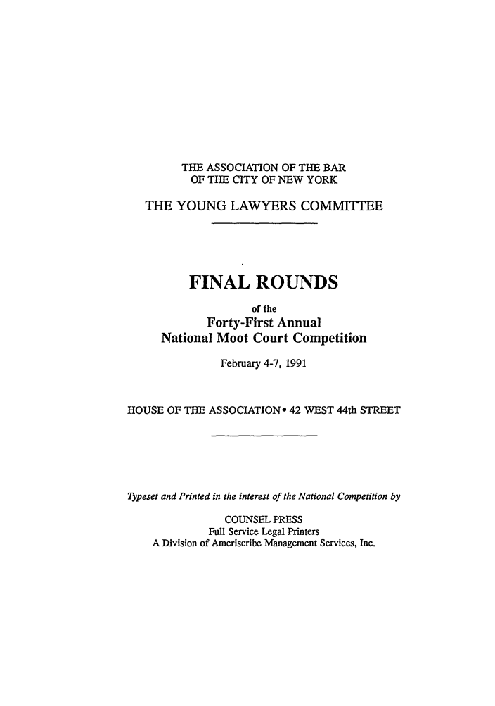 handle is hein.nmc/nmcc0041 and id is 1 raw text is: THE ASSOCIATION OF THE BAR
OF THE CITY OF NEW YORK
THE YOUNG LAWYERS COMMITTEE
FINAL ROUNDS
of the
Forty-First Annual
National Moot Court Competition
February 4-7, 1991
HOUSE OF THE ASSOCIATION* 42 WEST 44th STREET
Typeset and Printed in the interest of the National Competition by
COUNSEL PRESS
Full Service Legal Printers
A Division of Ameriscribe Management Services, Inc.


