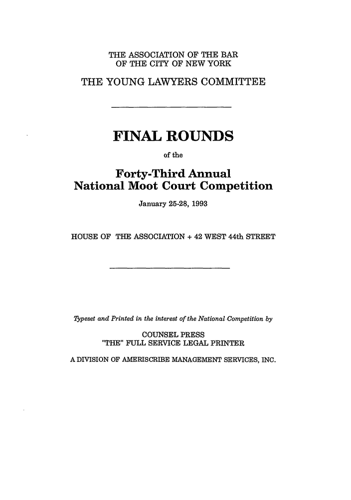 handle is hein.nmc/nmcc0043 and id is 1 raw text is: THE ASSOCIATION OF THE BAR
OF THE CITY OF NEW YORK
THE YOUNG LAWYERS COMMITTEE
FINAL ROUNDS
of the
Forty-Third Annual
National Moot Court Competition
January 25-28, 1993
HOUSE OF THE ASSOCIATION + 42 WEST 44th STREET
ypeset and Printed in the interest of the National, Competition by
COUNSEL PRESS
THE FULL SERVICE LEGAL PRINTER
A DIVISION OF AMERISCRIBE MANAGEMENT SERVICES, INC.


