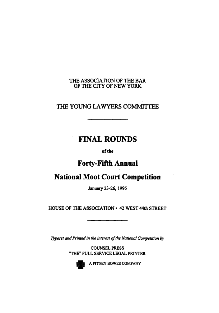 handle is hein.nmc/nmcc0045 and id is 1 raw text is: THE ASSOCIATION OF THE BAR
OF THE CITY OF NEW YORK
THE YOUNG LAWYERS COMMITrEE
FINAL ROUNDS
of the
Forty-Fifth Annual
National Moot Court Competition
January 23-26, 1995
HOUSE OF THE ASSOCIATION  42 WEST.44th STREET
Typeset and Printed in the interest of the National Competition by
COUNSEL PRESS
THE FULL SERVICE LEGAL PRINTER
w    A PITNEY BOWES COMPANY


