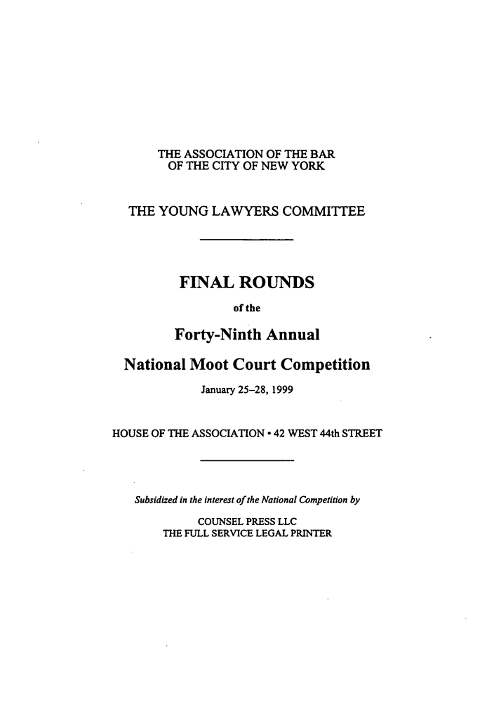 handle is hein.nmc/nmcc0049 and id is 1 raw text is: THE ASSOCIATION OF THE BAR
OF THE CITY OF NEW YORK
THE YOUNG LAWYERS COMMITTEE
FINAL ROUNDS
of the
Forty-Ninth Annual
National Moot Court Competition
January 25-28, 1999
HOUSE OF THE ASSOCIATION 0 42 WEST 44th STREET
Subsidized in the interest of the National Competition by
COUNSEL PRESS LLC
THE FULL SERVICE LEGAL PRINTER


