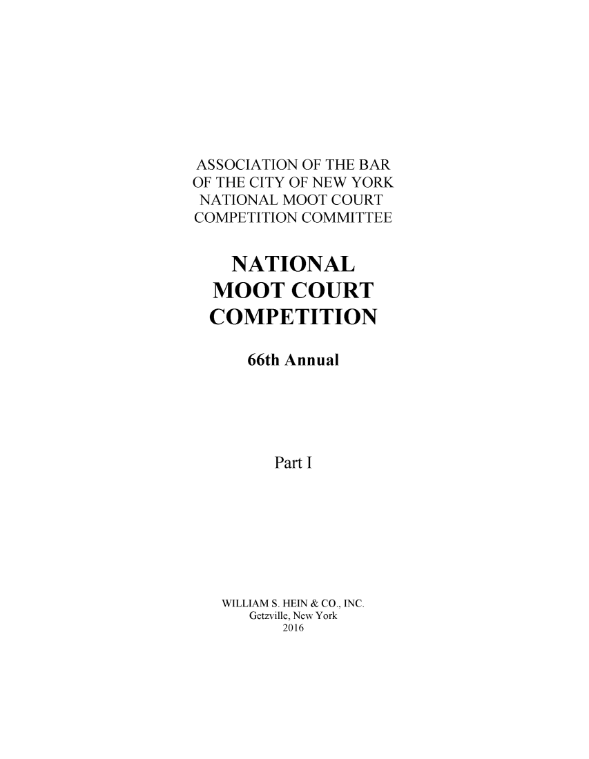 handle is hein.nmc/nmcc0069 and id is 1 raw text is: 








ASSOCIATION OF THE BAR
OF THE CITY OF NEW YORK
NATIONAL MOOT COURT
COMPETITION COMMITTEE


    NATIONAL
  MOOT COURT
  COMPETITION

      66th Annual





        Part I








   WILLIAM S. HEIN & CO., INC.
      Getzville, New York
         2016


