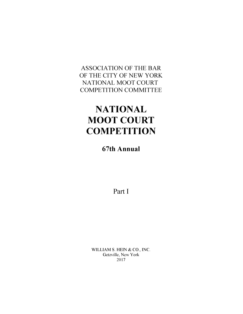 handle is hein.nmc/nmcc0071 and id is 1 raw text is: 








ASSOCIATION OF THE BAR
OF THE CITY OF NEW YORK
NATIONAL MOOT COURT
COMPETITION COMMITTEE


    NATIONAL
  MOOT COURT
  COMPETITION

      67th Annual





        Part I








   WILLIAM S. HEIN & CO., INC.
      Getzville, New York
         2017


