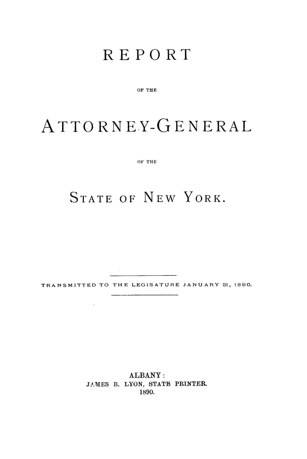 handle is hein.nyattgen/nysag0004 and id is 1 raw text is: REPORT
OF THE
ATTORNEY-GENERAL
OF THE

STATE OF NEW YORK.
TRANSMITTED TO THE LEGISATUIRE JANUARY 81, 1890.
ALBANY:
JAMES B. LYON, STATB PRINTER.
1890.


