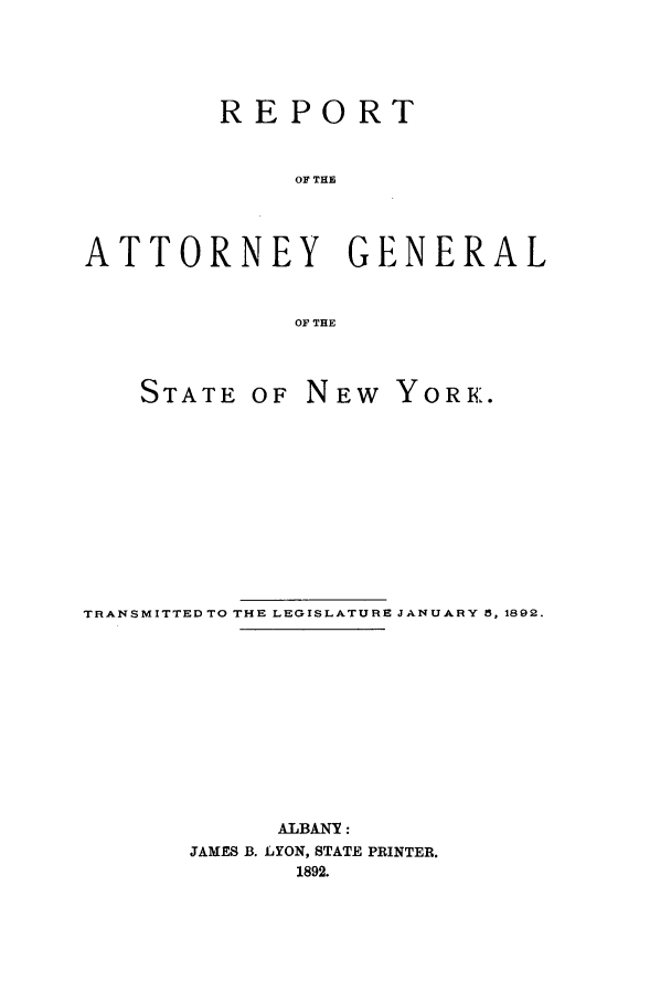 handle is hein.nyattgen/nysag0006 and id is 1 raw text is: REPORT
OF THE
ATTORNEY GENERAL
OF THE

STATE OF

NEW YORK.

TRANSMITTED TO THE LEGISLATURE JANUARY 5, 1892.
ALBANY:
JAMES B. LYON, STATE PRINTER.
1892.


