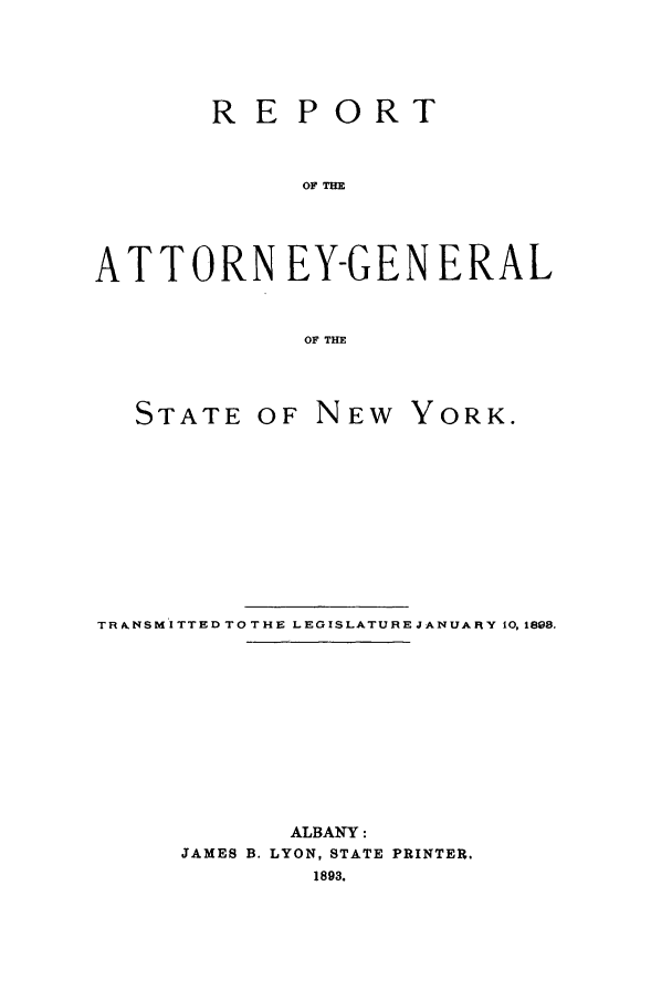 handle is hein.nyattgen/nysag0007 and id is 1 raw text is: REPORT
OF TH
ATTORN EY-GEN ERAL
OF THE
STATE OF NEW YORK.
TR kNSM ITTED TO THE LEGISLATURE JANUARY 10, 1898.
ALBANY:
JAMES B. LYON, STATE PRINTER.
1893.


