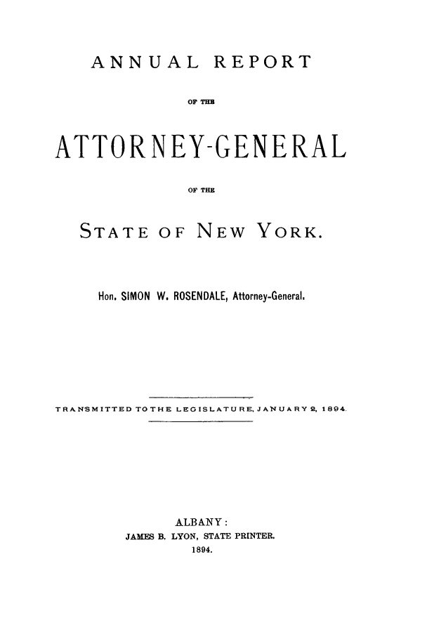 handle is hein.nyattgen/nysag0008 and id is 1 raw text is: ANNUAL REPORT
OF THB
ATTORNEY-GENERAL
OF THE

STATE OF NEW

YORK.

Hon. SIMON W. ROSENDALE, Attorney-General.
TR:AN'SMITTED TOT HE LEGISLATURE. JANUARY 2, 1894.
ALBANY:
JAMFS B. LYON, STATE PRINTER.
1894.


