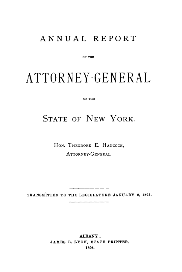 handle is hein.nyattgen/nysag0009 and id is 1 raw text is: ANNUAL REPORT
OF =
ATTORNEY-GENERAL
OF TIM
STATE OF NEW YORK.
HON. THEODORE E. HANCOCK,
ATTORNEY-GENERAL.
TRANSMITTED TO THE LEGISLATURE JANUARY 2, 19g.
ALBANY:
JAMES B. LYON, STATE PRINTER.
1895.


