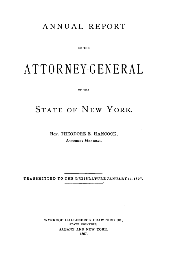 handle is hein.nyattgen/nysag0011 and id is 1 raw text is: ANNUAL REPORT
OF THE
ATTORNEY-GENERAL
OF THE

STATE OF NEW

YORK.

HON. THEODORE E. HANCOCK,
ATTORNEY-GENERAL.
TRANSMITTED TO THE LEGISLATURE JANUARY11, 1897.
WYNKOOP HALLENBECK CRAWFORD CO.,
STATE PRINTERS,
ALBANY AND NEW YORK.
1897.


