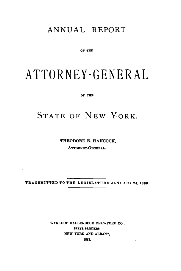 handle is hein.nyattgen/nysag0012 and id is 1 raw text is: ANNUAL REPORT
OF TIM
ATTORNEY-GENERAL
O  THE

STATE OF

NEW YORK.

THEODORE E. HANCOCK,
ATTORNEY-GBNERAL.
TRANSMITTED TO THE LEGISLATURE JANUARY 24, 1898.
WYNKOOP HALLENBECK CRAWFORD CO.,
STATE PRINTERS,
NEW YORK AND ALBANY,
1898.


