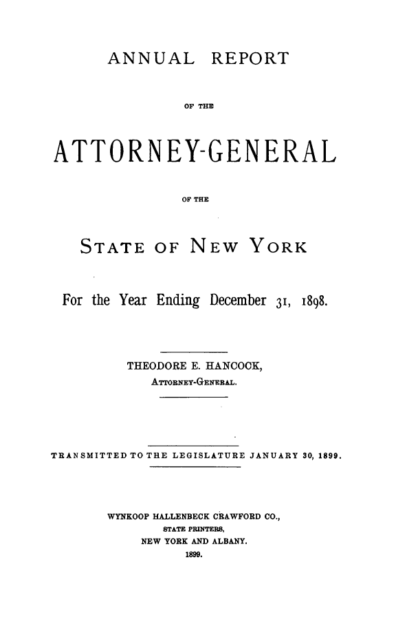handle is hein.nyattgen/nysag0013 and id is 1 raw text is: ANNUAL REPORT
OF THE
ATTORNEY-GENERAL
OF THE

STATE OF

NEW YORK

For the Year Ending December 3, 1898.
THEODORE E. HANCOCK,
ATrOBNEY-GENEEAL.
TRANSMITTED TO THE LEGISLATURE JANUARY 30, 1899.
WYNKOOP HALLENBECK CRAWFORD CO.,
STATE PRINTERS,
NEW YORK AND ALBANY.
1899.


