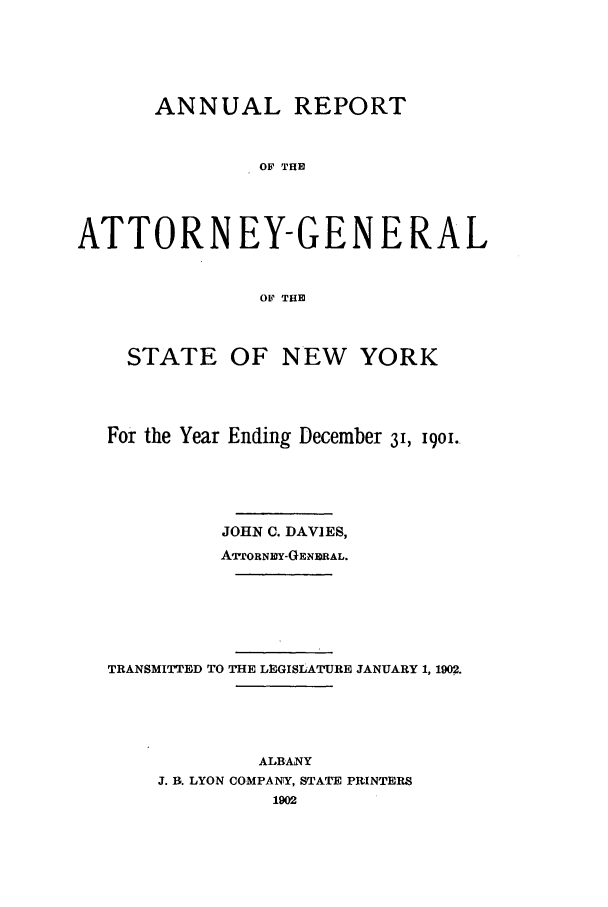 handle is hein.nyattgen/nysag0016 and id is 1 raw text is: ANNUAL REPORT
OF THE
ATTORNEY-GENERAL
OF THE
STATE OF NEW YORK
For the Year Ending December 31, 1901.
JOHN C. DAVIES,
ATTORNIDY-GENE RAL.
TRANSMITTED TO THE LEGISLATURE JANUARY 1, 1902.
ALBANY
J. B. LYON COMPANY, STATE PRINTERS
1902



