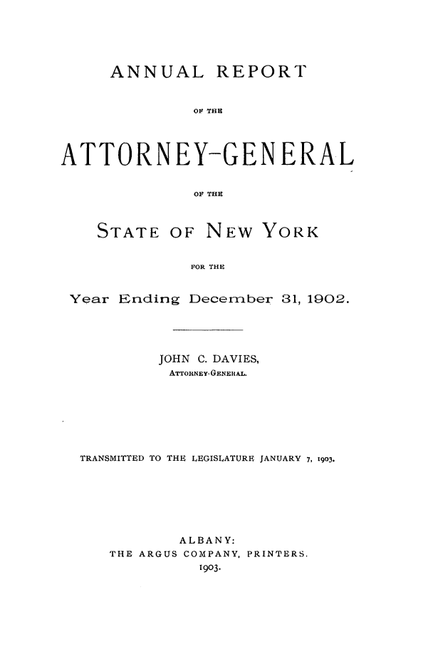 handle is hein.nyattgen/nysag0017 and id is 1 raw text is: ANNUAL REPORT
OF THE
ATTORNEY-GENERAL
OF THE
STATE OF NEW YORK
FOR THE
Year Ending December 31, 1902.

JOHN C. DAVIES,
ATTORNEY- GENRALM.
TRANSMITTED TO THE LEGISLATURE JANUARY 7, 1903.
ALBANY:
THE ARGUS COMPANY, PRINTERS.
1903.


