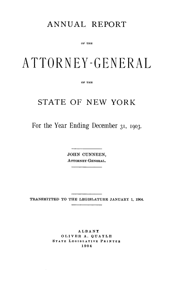 handle is hein.nyattgen/nysag0018 and id is 1 raw text is: ANNUAL REPORT
OF THE
ATTORNEY-GENERAL
OF THE
STATE OF NEW YORK
For the Year Ending December 31, 1903.
JOHN CUNNEEN,
ATTORNEY-GENERAL.
TRANSMITTED TO THE LEGISLATURE JANUARY 1, 1904.
ALBANY
OLIVER A. QUAYLE
STATE LEGISLATIVE PRINTER
1904


