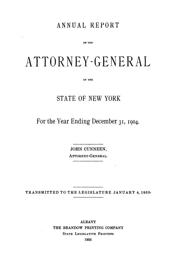 handle is hein.nyattgen/nysag0019 and id is 1 raw text is: ANNUAL REPORT
OF THE
ATTORNEY-GENERAL
OF THE
STATE OF NEW YORK
For the Year Ending December 31, 1904.
JOHN CUNNEEN,
ATTORNEY-GENERAL.
TRANSMITTED TO THE LEGISLATURE JANUARY 4, 1905.
ALBANY
THE BRANDOW PRINTING COMPANY
STATE LEGISLATIVE PRINTERS
1905


