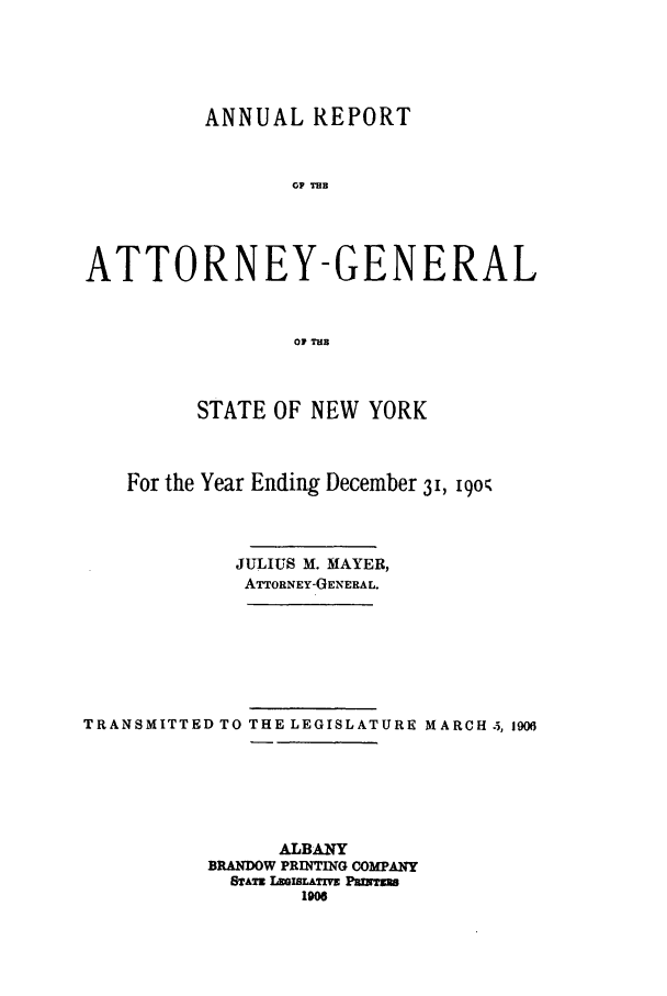 handle is hein.nyattgen/nysag0020 and id is 1 raw text is: ANNUAL REPORT
OP TMB
ATTORNEY-GENERAL
OF TuB
STATE OF NEW YORK
For the Year Ending December 31, 190
JULIUS M. MAYER,
ATTORNEY-GENERAL.
TRANSMITTED TO THE LEGISLATURE MARCH 5, 1906
ALBANY
BRANDOW PRINTING COMPANY
rATz LzGBLATI   Panrm
1906



