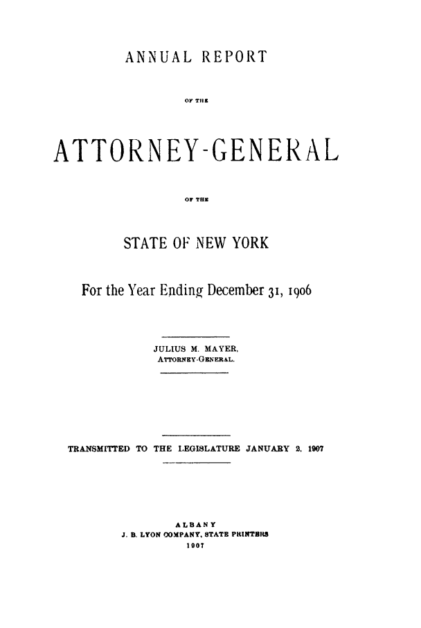 handle is hein.nyattgen/nysag0021 and id is 1 raw text is: ANNUAL       REPORT
OF TH9
ATTORNEY-GENERAL
OF THE
STATE OF NEW YORK
For the Year Ending December 31, 19o6
JULIUS M. MAYER,
ATrORNEY-GzNERAL.
TRANSMITTED TO THE LEGISLATURE JANUARY 2. 1907
ALBANY
J. B. LYON COMPANY, STATE PRINTBIt8
1007


