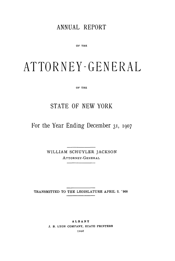 handle is hein.nyattgen/nysag0022 and id is 1 raw text is: ANNUAL REPORT
OF THE
ATTORNEY-GEN ERAL
OF THE
STATE OF NEW YORK
For the Year Ending December 31, 1907
WILLIAM SCHUYLER JACKSON
ATTORNEY-GENERAL
TRANSMITTED TO THE LEGISLATURE APRIL 2. '908
ALBANY
J. B. LYON COMPANY, STATE PRINTERS
190


