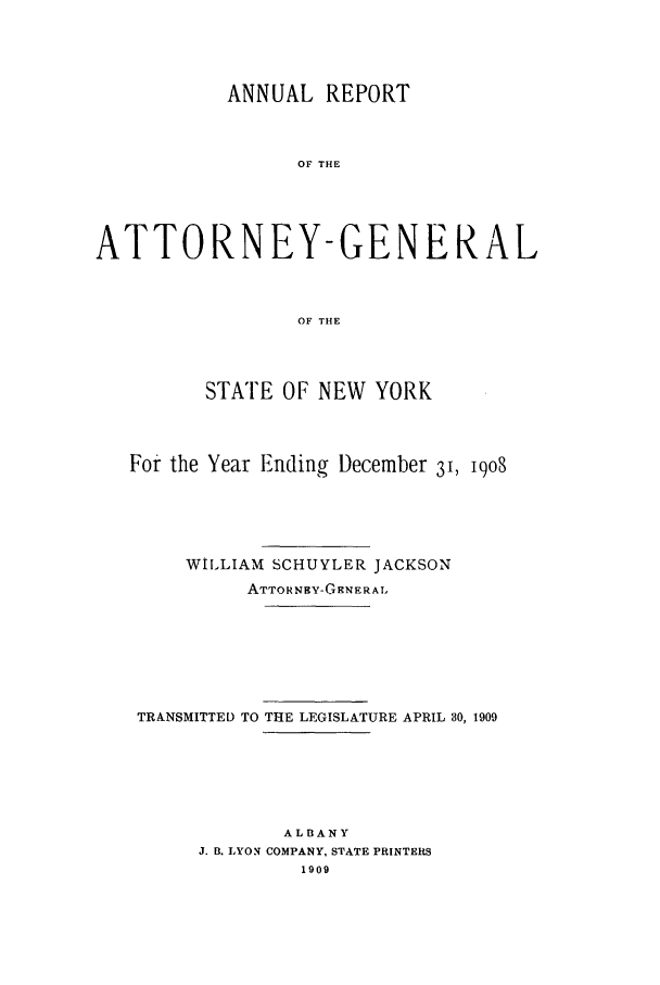 handle is hein.nyattgen/nysag0023 and id is 1 raw text is: ANNUAL REPORT
OF THE
ATTORNEY-GENERAL
OF THE

STATE OF NEW YORK
For the Year Ending December 31, 1908
WILLIAM SCHUYLER JACKSON
ATTORNHY-GENERAI.
TRANSMITTED TO THE LEGISLATURE APRIL 30, 1909
ALBANY
J. B. LYON COMPANY, STATE PRINTERS
1909


