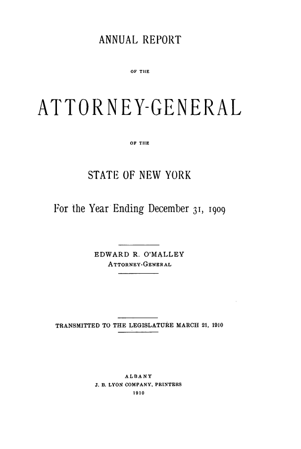 handle is hein.nyattgen/nysag0024 and id is 1 raw text is: ANNUAL REPORT
OF TIlE
ATTORNEY-GENERAL
OF TIE

STATE OF NEW      YORK
For the Year Ending December 3, 1909
EDWARD R. O'MALLEY
ATTORNEY-GENERAL
TRANSMITTED TO THE LEGISLATURE MARCH 21, 1910
ALBANY
J. B. LYON COMPANY, PRINTERS
1910


