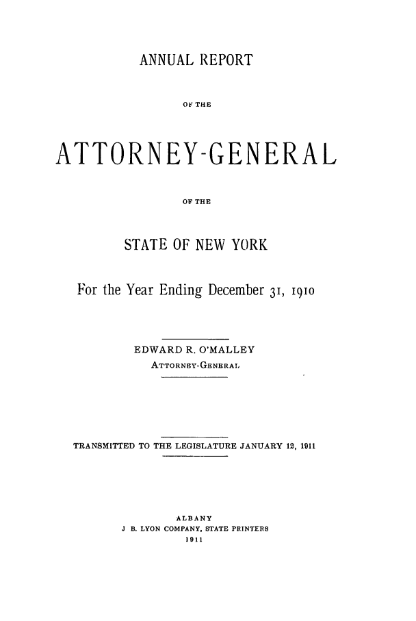 handle is hein.nyattgen/nysag0025 and id is 1 raw text is: ANNUAL REPORT
OF THE
ATTORNEY-GENERAL
OF THE
STATE OF NEW YORK
For the Year Ending December 31, 1910
EDWARD R. O'MALLEY
ATTORNEY-GENERA!.
TRANSMITTED TO THE LEGISLATURE JANUARY 12, 1911
ALBANY
J B. LYON COMPANY. STATE PRINTERS
1911


