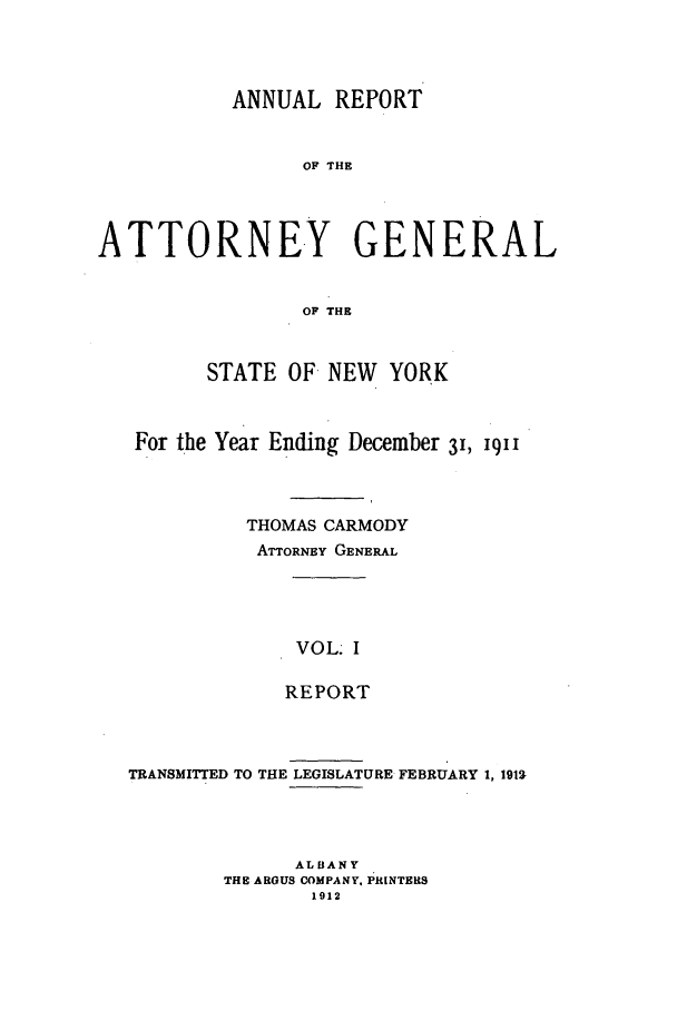 handle is hein.nyattgen/nysag0026 and id is 1 raw text is: ANNUAL REPORT
OF THE
ATTORNEY GENERAL
OF THE
STATE OF NEW YORK
For the Year Ending December 31, 1911
THOMAS CARMODY
ATTORNEY GENERAL
VOL I
REPORT

TRANSMITTED TO THE LEGISLATURE FEBRUARY 1, 1912-
ALBANY
THE ARGUS COMPANY. PRINTERS
1912


