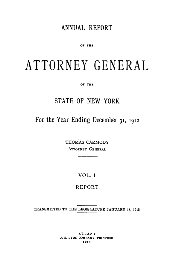 handle is hein.nyattgen/nysag0027 and id is 1 raw text is: ANNUAL REPORT
OF THE
ATTORNEY GENERAL
OF THE
STATE OF NEW YORK
For the Year Ending December 31, 1912
THOMAS CARMODY
ATTORNEY GENERAL
VOL. I
REPORT

TRANSMITTED TO THE LEGISLATURE JANUARY 18, 1918
ALBANY
J. B. LYON COMPANY, PRINTERS
1913


