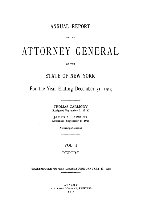 handle is hein.nyattgen/nysag0029 and id is 1 raw text is: ANNUAL REPORT
OF THE
ATTORNEY GENERAL
OF THE
STATE OF NEW YORK
For the Year Ending December 31, 1914
THOMAS CARMODY
(Resigned September 1, 1914)
JAMES A. PARSONS
(Appointed September 2, 1914)
Attorneys-General

VOL. I
REPORT

TRANSMITTED TO THE LEGISLATURE JANUARY 13, 1915
ALBANY
J. B. LYON COMPANY, PRINTERS
1915


