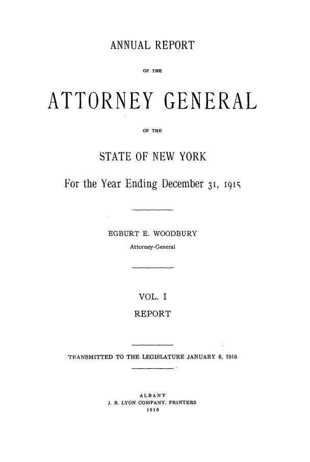 handle is hein.nyattgen/nysag0030 and id is 1 raw text is: ANNUAL REPORT
OF THE
ATTORNEY GENERAL
OF THE
STATE OF NEW YORK
For the Year Ending December 31, I9Is
EGBURT E. WOODBURY
Attorney-General

VOL. I
REPORT

TIIANSMITTED TO THE LEGISLATURE JANUARY 6,1916
ALBANY
J. B. LYON COMPANY, PRINTERS
1916



